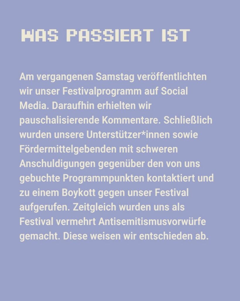 Sharepic des kontakt-Festivals auf Instagram (2 von 6): "Was passiert ist. Am vergangenen Samstag veröffentlichten wie unser Festivalprogramm auf Social Media. Daraufhin erhielten wir pauschalisierende Kommentare. Schließlich wurden unsere Unterstützer*innen sowie Fördermittelgebenden [sic] mit schweren Anschuldigungen gegenüber den von uns gebuchte [sic] Programmpunkten kontaktiert und zu einem Boykott gegen unser Festival aufgerufen. Zeitgleich wurden uns als Festival vermehrt Antisemitismusvorwürfe gemacht. Diese weisen wir entschieden ab."