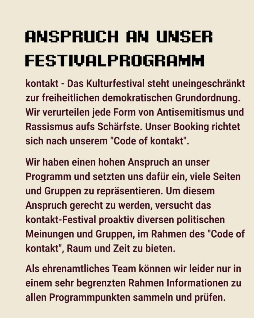 Sharepic des kontakt-Festivals auf Instagram (3 von 6): "Anspruch an unser Festivalprogramm. kontakt - Das Kulturfestival steht uneingeschränkt zur freiheitlichen demokratischen Grundordnung. Wir verurteilen jede Form von Antisemitismus und Rassismus aufs Schärfste. Unser Booking richtet sich nach unserem 'Code of kontakt'.

Wir haben einen hohen Anspruch an unser Programm und setzten uns dafür ein, viele Seiten und Gruppen zu repräsentieren. Um diesem Anspruch gerecht zu werden, versucht das kontakt-Festival proaktiv diversen politischen Meinungen und Gruppen, im Rahmen des 'Code of kontakt', Raum und Zeit zu bieten.

Als ehrenamtliches Team können wir leider nur in einem sehr begrenzten Rahmen Informationen zu allem Programmpunkten sammeln und prüfen."