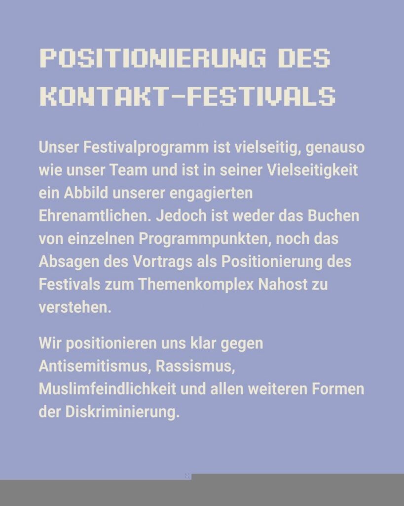 Sharepic des kontakt-Festivals auf Instagram (4 von 6): "Poitionierung des kontakt-Festivals. Unser Festivalprogramm ist vielseitig, genauso wie unser Team und ist in seiner Vielseitigkeit ein Abbild unserer engagierten Ehrenamtlichen. Jedoch ist weder das Buchen von einzelnen Programmpunkten, noch das Absagen des Vortrags als Positionierung des Festivals zum Themenkomplex Nahost zu verstehen. Wir positionieren uns klar gegen Antisemitismus, Rassismus, Muslimfeindlichkeit und allen weiteren Formen der Diskriminierung."