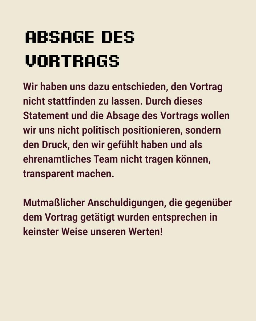 Sharepic des kontakt-Festivals auf Instagram (5 von 6): "Absage des Vortrags. Wir haben uns dazu entschieden den Vortrag nicht stattfinden zu lassen. Durch dieses Statement und die Absage des Vortrags wollen wir uns nicht politisch positionieren, sondern den Druck, den wir gefühlt haben und als ehrenamtliches Team nicht tragen können, transparent machen. Mutmaßlicher Anschuldigungen, die gegenüber dem Vortrag getätigt wurden entsprechen in keinster Weise unseren Werten!"