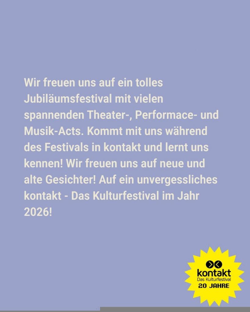 Sharepic des kontakt-Festivals auf Instagram (6 von 6): "Wir freuen uns auf ein tolles Jubiläumsfestival mit vielen spannenden Theater-, Performance- und Musik-Acts. Kommt mit uns während des Festivals in kontakt und lernt uns kennen! Wir freuen uns auf neue und alte Gesichter! Auf ein unvergessliches kontakt - Das Kulturfestival im Jahr 2026!"