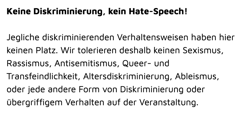 Screenshot aus dem Verhaltenskodex von der Website des kontakt-Festivals mit dem Abschnitt gegen Diskriminierung und Hate-Speech: "Keine Diskriminierung, kein Hate-Speech!

Jegliche diskriminierenden Verhaltensweisen haben hier keinen Platz. Wir tolerieren deshalb keinen Sexismus, Rassismus, Antisemitismus, Queer- und Transfeindlichkeit, Altersdiskriminierung, Ableismus, oder jede andere Form von Diskriminierung oder übergriffigem Verhalten auf der Veranstaltung."